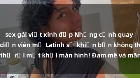 sex gái việt xinh đẹp Những cảnh quay sex nóng bỏng với diễn viên mỹ Latinh sẽ khiến bạn không thể rời mắt khỏi màn hình! Đam mê và mãnh liệt, đầy cuốn hút!