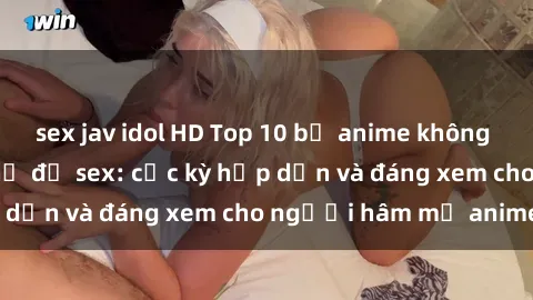 sex jav idol HD Top 10 bộ anime không che nổi tiếng về chủ đề sex: cực kỳ hấp dẫn và đáng xem cho người hâm mộ anime!