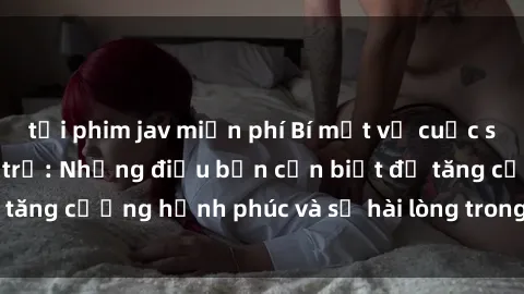 tải phim jav miễn phí Bí mật về cuộc sống sex của bà nội trợ: Những điều bạn cần biết để tăng cường hạnh phúc và sự hài lòng trong mối quan hệ