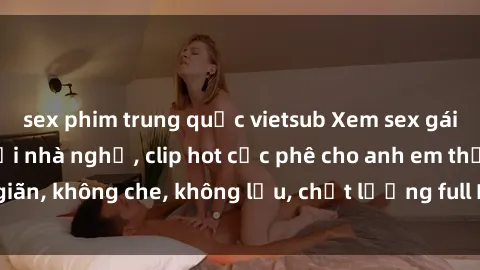 sex phim trung quốc vietsub Xem sex gái Việt không che tại nhà nghỉ, clip hot cực phê cho anh em thư giãn, không che, không lậu, chất lượng full HD, không che, mới nhất.