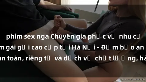 phim sex nga Chuyên gia phục vụ nhu cầu sex gái Việt làm gái gọi cao cấp tại Hà Nội - Đảm bảo an toàn, riêng tư và dịch vụ chất lượng, hãy trải nghiệm ngay!