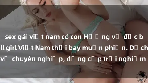 sex gái việt nam có con Hương vị đặc biệt với sex gái call girl Việt Nam thổi bay muộn phiền. Dịch vụ chuyên nghiệp, đẳng cấp trải nghiệm khó quên. Đặt lịch ngay!
