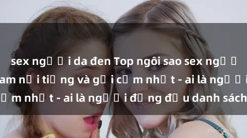sex người da đen Top ngôi sao sex người nổi tiếng Việt Nam nổi tiếng và gợi cảm nhất - ai là người đứng đầu danh sách?