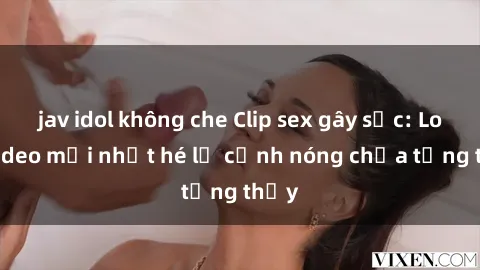jav idol không che Clip sex gây sốc: Loạt video mới nhất hé lộ cảnh nóng chưa từng thấy