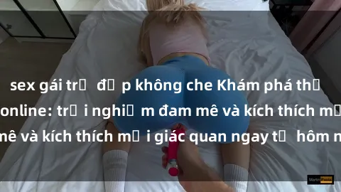 sex gái trẻ đẹp không che Khám phá thế giới mới của sex online: trải nghiệm đam mê và kích thích mọi giác quan ngay từ hôm nay!