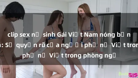 clip sex nữ sinh Gái Việt Nam nóng bỏng khi làm tình: Sự quyến rũ của người phụ nữ Việt trong phòng ngủ