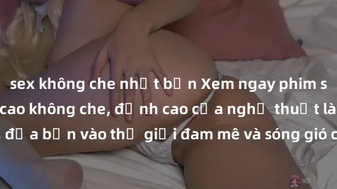 sex không che nhật bản Xem ngay phim sex HD chất lượng cao không che, đỉnh cao của nghệ thuật làm tình, đưa bạn vào thế giới đam mê và sóng gió của tình yêu không giới hạn.