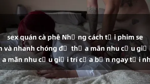 sex quán cà phê Những cách tải phim sex về máy đơn giản và nhanh chóng để thỏa mãn nhu cầu giải trí của bạn ngay tại nhà