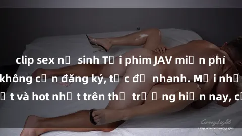 clip sex nữ sinh Tải phim JAV miễn phí chất lượng cao, không cần đăng ký, tốc độ nhanh. Mới nhất và hot nhất trên thị trường hiện nay, cập nhật hàng ngày.