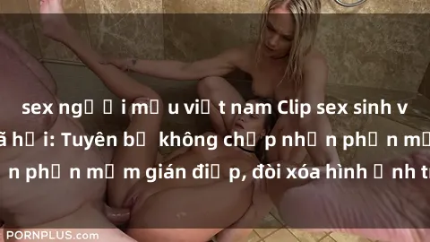 sex người mẫu việt nam Clip sex sinh viên gây sốt mạng xã hội: Tuyên bố không chấp nhận phần mềm gián điệp, đòi xóa hình ảnh trên internet