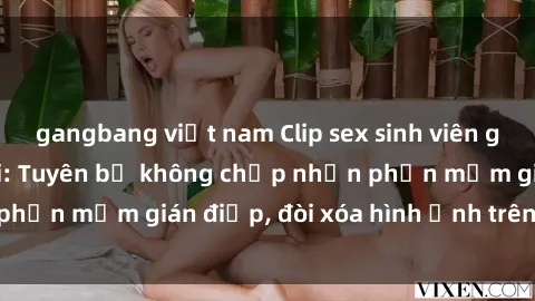 gangbang việt nam Clip sex sinh viên gây sốt mạng xã hội: Tuyên bố không chấp nhận phần mềm gián điệp, đòi xóa hình ảnh trên internet