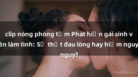 clip nóng phòng tắm Phát hiện gái sinh viên làm tình: Sự thật đau lòng hay hiểm nguy?