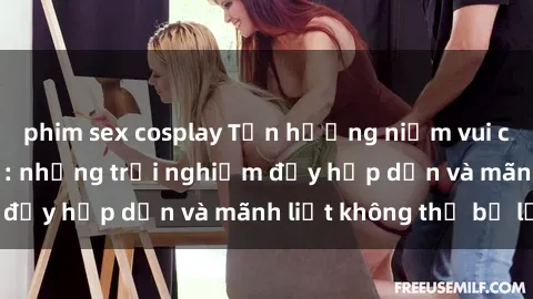 phim sex cosplay Tận hưởng niềm vui của sex với gái trẻ: những trải nghiệm đầy hấp dẫn và mãnh liệt không thể bỏ lỡ