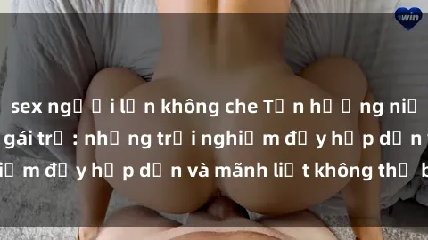 sex người lớn không che Tận hưởng niềm vui của sex với gái trẻ: những trải nghiệm đầy hấp dẫn và mãnh liệt không thể bỏ lỡ
