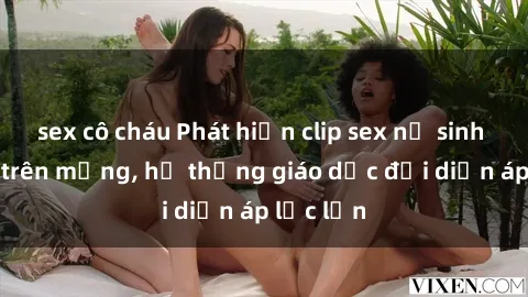 sex cô cháu Phát hiện clip sex nữ sinh gây sốc trên mạng, hệ thống giáo dục đối diện áp lực lớn