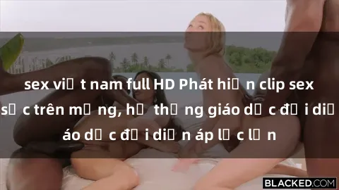 sex việt nam full HD Phát hiện clip sex nữ sinh gây sốc trên mạng, hệ thống giáo dục đối diện áp lực lớn