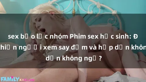 sex bạo lực nhóm Phim sex học sinh: Điều gì khiến người xem say đắm và hấp dẫn không ngờ?