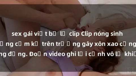 sex gái việt bị lộ clip Clip nóng sinh viên gây sốc: Hành động cấm kỵ trên trường gây xôn xao cộng đồng. Đoạn video ghi lại cảnh vô lễ khiến dư luận bức xúc.