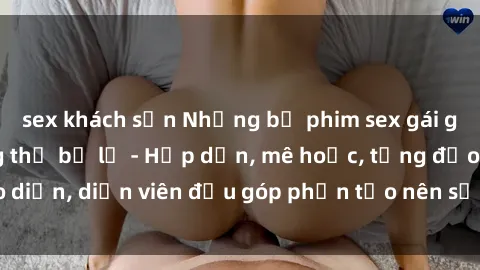 sex khách sạn Những bộ phim sex gái già đỉnh cao không thể bỏ lỡ - Hấp dẫn, mê hoặc, từng đạo diễn, diễn viên đều góp phần tạo nên sự hấp dẫn, kích thích.