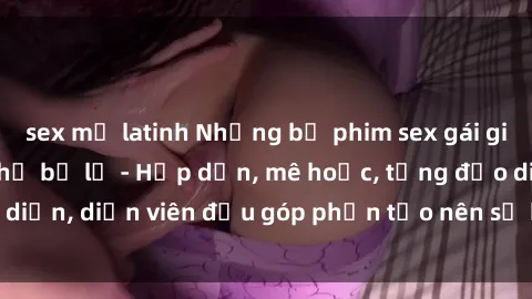 sex mỹ latinh Những bộ phim sex gái già đỉnh cao không thể bỏ lỡ - Hấp dẫn, mê hoặc, từng đạo diễn, diễn viên đều góp phần tạo nên sự hấp dẫn, kích thích.