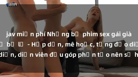 jav miễn phí Những bộ phim sex gái già đỉnh cao không thể bỏ lỡ - Hấp dẫn, mê hoặc, từng đạo diễn, diễn viên đều góp phần tạo nên sự hấp dẫn, kích thích.