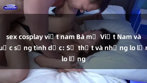 sex cosplay việt nam Bà mẹ Việt Nam và cuộc sống tình dục: Sự thật và những lo lắng