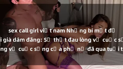 sex call girl việt nam Những bí mật đằng sau vẻ ngoài gái già dâm đãng: Sự thật đau lòng về cuộc sống của phụ nữ đã qua tuổi thanh xuân