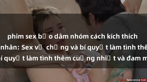 phim sex bạo dâm nhóm cách kích thích đam mê trong hôn nhân: Sex vợ chồng và bí quyết làm tình thêm cuồng nhiệt và đam mê