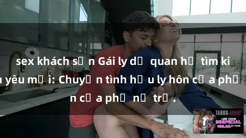 sex khách sạn Gái ly dị quan hệ tìm kiếm tình yêu mới: Chuyện tình hậu ly hôn của phụ nữ trẻ.