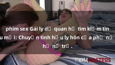 phim sex Gái ly dị quan hệ tìm kiếm tình yêu mới: Chuyện tình hậu ly hôn của phụ nữ trẻ.