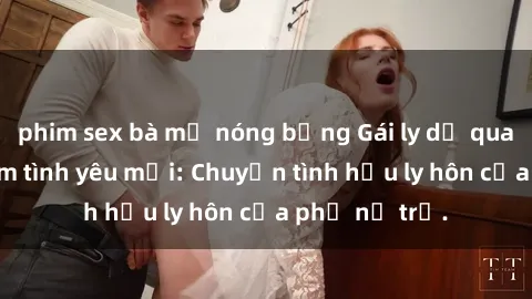phim sex bà mẹ nóng bỏng Gái ly dị quan hệ tìm kiếm tình yêu mới: Chuyện tình hậu ly hôn của phụ nữ trẻ.