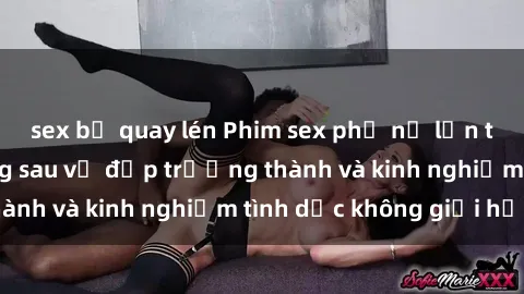 sex bị quay lén Phim sex phụ nữ lớn tuổi: Sức hút đằng sau vẻ đẹp trưởng thành và kinh nghiệm tình dục không giới hạn