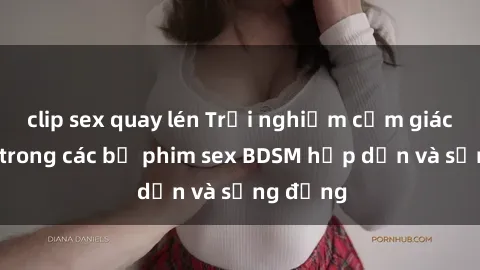 clip sex quay lén Trải nghiệm cảm giác mới lạ trong các bộ phim sex BDSM hấp dẫn và sống động