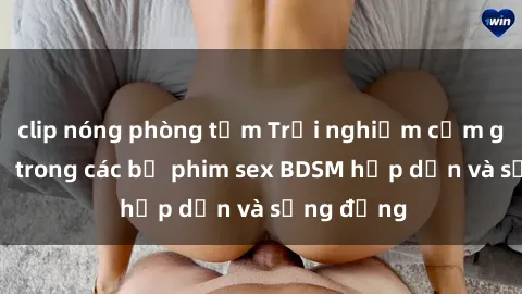 clip nóng phòng tắm Trải nghiệm cảm giác mới lạ trong các bộ phim sex BDSM hấp dẫn và sống động