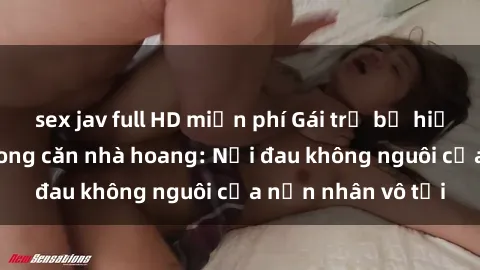 sex jav full HD miễn phí Gái trẻ bị hiếp dâm bạo lực trong căn nhà hoang: Nỗi đau không nguôi của nạn nhân vô tội