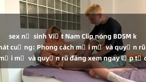 sex nữ sinh Việt Nam Clip nóng BDSM khiến người xem phát cuồng: Phong cách mới mẻ và quyến rũ đáng xem ngay lập tức!