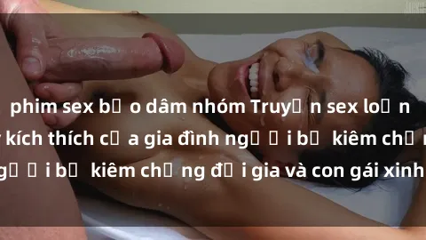 phim sex bạo dâm nhóm Truyện sex loạn luân: Bí mật đầy kích thích của gia đình người bố kiêm chồng đại gia và con gái xinh đẹp