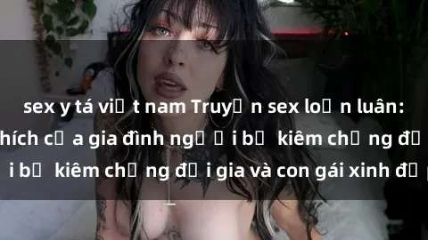 sex y tá việt nam Truyện sex loạn luân: Bí mật đầy kích thích của gia đình người bố kiêm chồng đại gia và con gái xinh đẹp