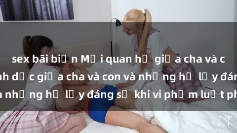 sex bãi biển Mối quan hệ giữa cha và con: Sự thật về tình dục giữa cha và con và những hệ lụy đáng sợ khi vi phạm luật pháp.