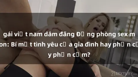 gái việt nam dâm đãng Động phòng sex mẹ con: Bí mật tình yêu của gia đình hay phản cảm?
