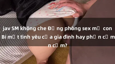 jav SM không che Động phòng sex mẹ con: Bí mật tình yêu của gia đình hay phản cảm?
