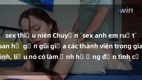 sex thiếu niên Chuyện `sex anh em ruột` - Đề cập đến quan hệ gần gũi giữa các thành viên trong gia đình, liệu nó có làm ảnh hưởng đến tình cảm gia đình hay không?