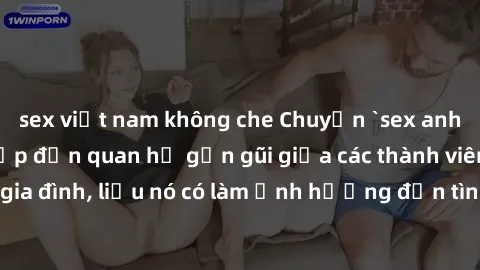 sex việt nam không che Chuyện `sex anh em ruột` - Đề cập đến quan hệ gần gũi giữa các thành viên trong gia đình, liệu nó có làm ảnh hưởng đến tình cảm gia đình hay không?