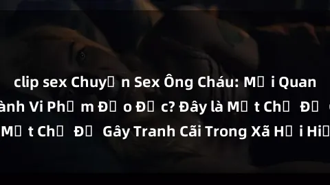 clip sex Chuyện Sex Ông Cháu: Mối Quan Hệ Gia Đình Hay Hành Vi Phạm Đạo Đức? Đây là Một Chủ Đề Gây Tranh Cãi Trong Xã Hội Hiện Nay.