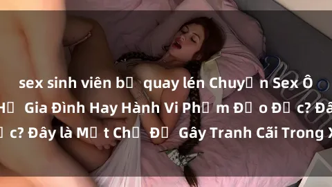 sex sinh viên bị quay lén Chuyện Sex Ông Cháu: Mối Quan Hệ Gia Đình Hay Hành Vi Phạm Đạo Đức? Đây là Một Chủ Đề Gây Tranh Cãi Trong Xã Hội Hiện Nay.