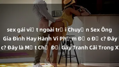 sex gái việt ngoài trời Chuyện Sex Ông Cháu: Mối Quan Hệ Gia Đình Hay Hành Vi Phạm Đạo Đức? Đây là Một Chủ Đề Gây Tranh Cãi Trong Xã Hội Hiện Nay.