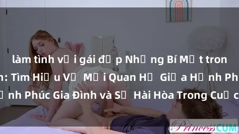 làm tình với gái đẹp Những Bí Mật trong Tình Dục Gia Đình: Tìm Hiểu Về Mối Quan Hệ Giữa Hạnh Phúc Gia Đình và Sự Hài Hòa Trong Cuộc Sống Tình Dục