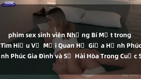phim sex sinh viên Những Bí Mật trong Tình Dục Gia Đình: Tìm Hiểu Về Mối Quan Hệ Giữa Hạnh Phúc Gia Đình và Sự Hài Hòa Trong Cuộc Sống Tình Dục