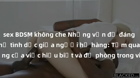 sex BDSM không che Những vấn đề đáng quan tâm về quan hệ tình dục giữa người họ hàng: Tầm quan trọng của việc hiểu biết và đề phòng trong việc tiếp xúc trong gia đình.