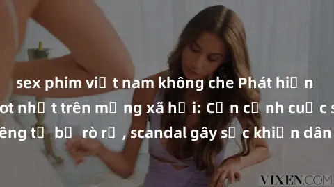 sex phim việt nam không che Phát hiện clip sex quay lén hot nhất trên mạng xã hội: Cận cảnh cuộc sống riêng tư bị rò rỉ, scandal gây sốc khiến dân mạng không khỏi bàng hoàng